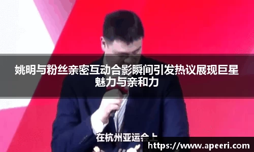 姚明与粉丝亲密互动合影瞬间引发热议展现巨星魅力与亲和力